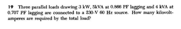 19 Three parallel loads drawing 3 kW, 5kVA at 0.866 PF lagging and 4 kVA at
0.707 PF lagging are connected to a 230-V 60 Hz source. How many kilovolt-
amperes are required by the total load?