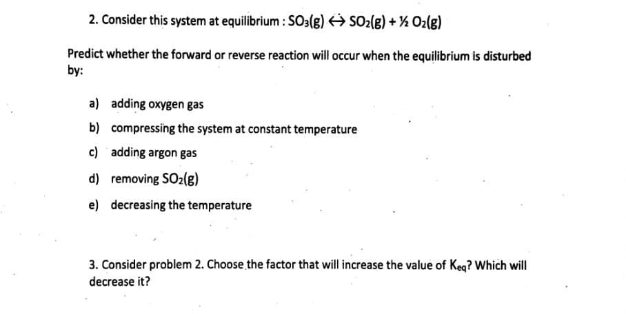 2. Consider this system at equilibrium : SO3(g) SO2(g) + ½ Oz(g)
Predict whether the forward or reverse reaction will occur when the equilibrium is disturbed
by:
a) adding oxygen gas
b) compressing the system at constant temperature
c) adding argon gas
d) removing SO2lg)
e) decreasing the temperature
3. Consider problem 2. Choose the factor that will increase the value of Keq? Which will
decrease it?
