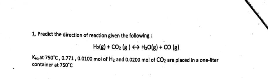 1. Predict the direction of reaction given the following:
H2(8) + CO2 (g ) H20(g) + CO (g)
Keq at 750°C, 0.771, 0.0100 mol of Hz and 0.0200 mol of CO2 are placed in a one-liter
container at 750'c
