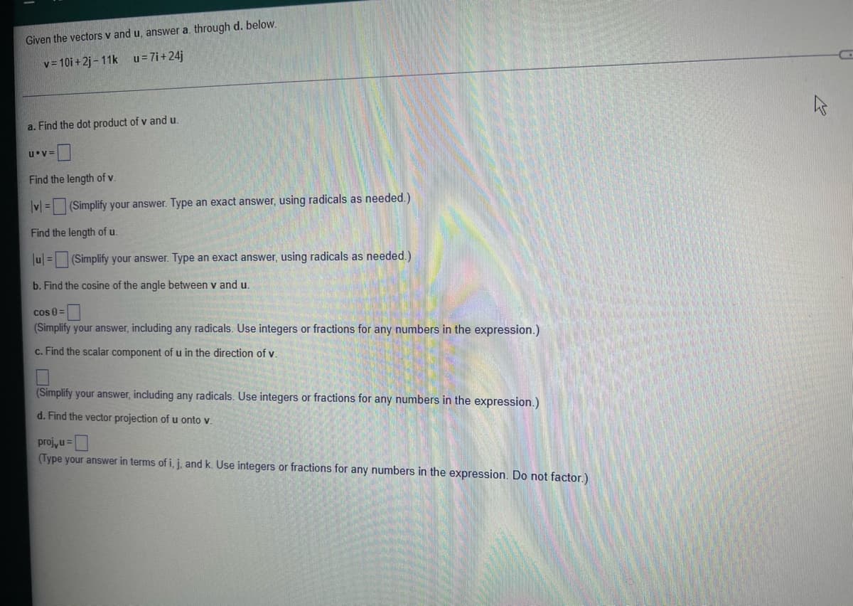 Given the vectors v and u, answer a. through d. below.
v= 10i + 2j – 11k u=7i+24j
a. Find the dot product of v and u.
u V=
Find the length of v
v = (Simplify your answer. Type an exact answer, using radicals as needed.)
Find the length of u.
u| = (Simplify your answer. Type an exact answer, using radicals as needed.)
b. Find the cosine of the angle between v and u.
cos 0 =
(Simplify your answer, including any radicals. Use integers
fractions for any numbers in the expression.)
c. Find the scalar component of u in the direction of v.
(Simplify your answer, including any radicals. Use integers or fractions for any numbers in the expression.)
d. Find the vector projection of u onto v.
proj, u=
(Type your answer in terms of i, j, and k. Use integers or fractions for any numbers in the expression. Do not factor.)
