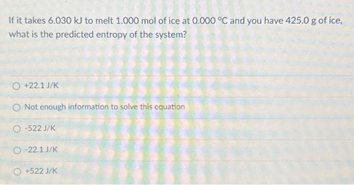If it takes 6.030 kJ to melt 1.000 mol of ice at 0.000 °C and you have 425.0 g of ice,
what is the predicted entropy of the system?
O +22.1 J/K
Not enough information to solve this equation
O-522 J/K
O-22.1 J/K
O +522 J/K