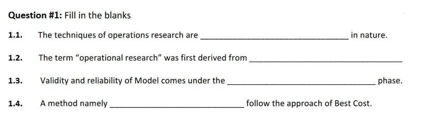 Question #1: Fill in the blanks
1.1.
The techniques of operations research are
in nature.
1.2.
The term "operational research" was first derived from
1.3.
Validity and reliability of Model comes under the
phase.
1.4.
A method namely
follow the approach of Best Cost.
