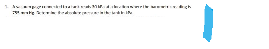 1. A vacuum gage connected to a tank reads 30 kPa at a location where the barometric reading is
755 mm Hg. Determine the absolute pressure in the tank in kPa.