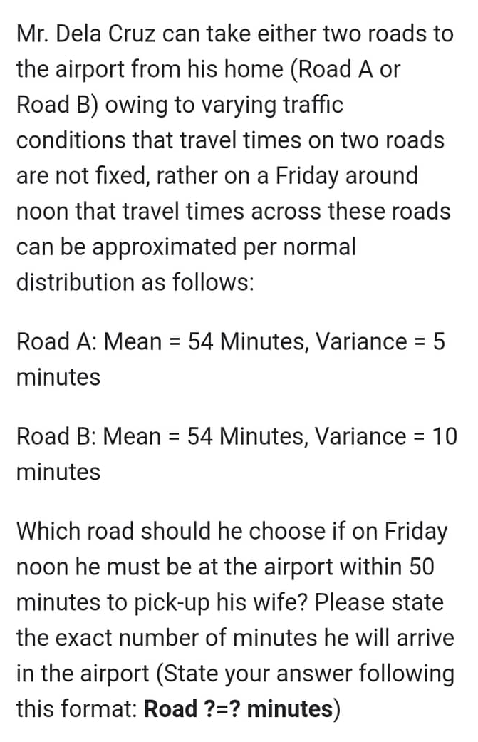 Mr. Dela Cruz can take either two roads to
the airport from his home (Road A or
Road B) owing to varying traffic
conditions that travel times on two roads
are not fixed, rather on a Friday around
noon that travel times across these roads
can be approximated per normal
distribution as follows:
Road A: Mean = 54 Minutes, Variance = 5
minutes
Road B: Mean = 54 Minutes, Variance = 10
minutes
Which road should he choose if on Friday
noon he must be at the airport within 50
minutes to pick-up his wife? Please state
the exact number of minutes he will arrive
in the airport (State your answer following
this format: Road ?=? minutes)