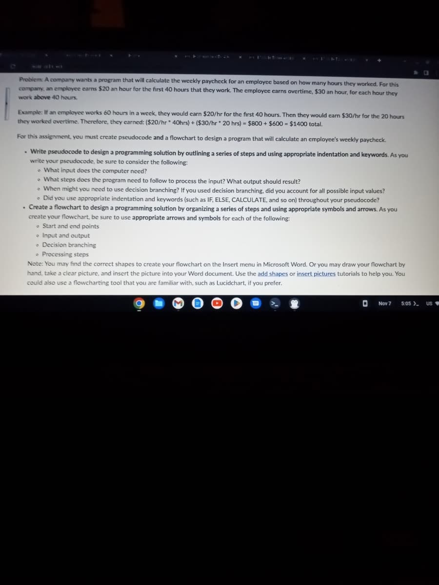 Problem: A company wants a program that will calculate the weekly paycheck for an employee based on how many hours they worked. For this
company, an employee earns $20 an hour for the first 40 hours that they work. The employee earns overtime, $30 an hour, for each hour they
work above 40 hours.
Example: If an employee works 60 hours in a week, they would earn $20/hr for the first 40 hours. Then they would earn $30/hr for the 20 hours
they worked overtime. Therefore, they earned: ($20/hr 40hrs) + ($30/hr 20 hrs) = $800 + $600 = $1400 total.
For this assignment, you must create pseudocode and a flowchart to design a program that will calculate an employee's weekly paycheck.
. Write pseudocode to design a programming solution by outlining a series of steps and using appropriate indentation and keywords. As you
write your pseudocode, be sure to consider the following:
What input does the computer need?
What steps does the program need to follow to process the input? What output should result?
When might you need to use decision branching? If you used decision branching, did you account for all possible input values?
• Did you use appropriate indentation and keywords (such as IF, ELSE, CALCULATE, and so on) throughout your pseudocode?
. Create a flowchart to design a programming solution by organizing a series of steps and using appropriate symbols and arrows. As you
create your flowchart, be sure to use appropriate arrows and symbols for each of the following:
Start and end points
Input and output
e Decision branching
e Processing steps
Note: You may find the correct shapes to create your flowchart on the Insert menu in Microsoft Word. Or you may draw your flowchart by
hand, take a clear picture, and insert the picture into your Word document. Use the add shapes or insert pictures tutorials to help you. You
could also use a flowcharting tool that you are familiar with, such as Lucidchart, if you prefer.
0 Nov 7 5:05 >_
US