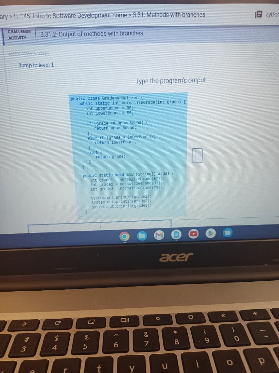 ary>IT 145: Intro to Software Development home > 3.31: Methods with branches
CHALLENGE
ACTIVITY
468802:2908504.qx3z0y7
3.31.2: Output of methods with branches.
Jump to level 1
B
Lo
# 3
C
544
$
r
public class GradeNormalizer {
public static int normalizeGrade(int grade) {
int upper Bound
86;
int lower Bound= 50;
if (grade upper Bound) {
return upper Bound;
else if (grade lower Bound) {
return lowerBound;
else {
25
return grade;
public static void main(String[] args) {
normalizeGrade (97);
int gradei
int grade2
int grade3
normalizeGrade (31);
normalizeGrade (79);
%
Type the program's output
System.out.println(grade1);
System.out.println(grade2);
system.out.println(grade3);
t
A
6
&
18
7
M
acer
O
u
*
8
O
(
9
✓
)
O
0
EzyBoc
+
р