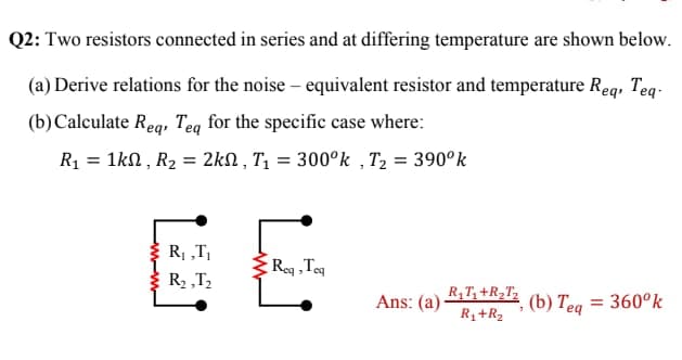 Q2: Two resistors connected in series and at differing temperature are shown below.
(a) Derive relations for the noise – equivalent resistor and temperature Req, Teq-
(b)Calculate Reg, Teg for the specific case where:
R1 = 1kN , R2 = 2kN , T1 = 300°k , T2 = 390°k
R, „T,
Reg ,Teq
E R2 „T2
Ans: (a)
R,T,+R2T,
(b) Teg = 360°k
R1+R2
