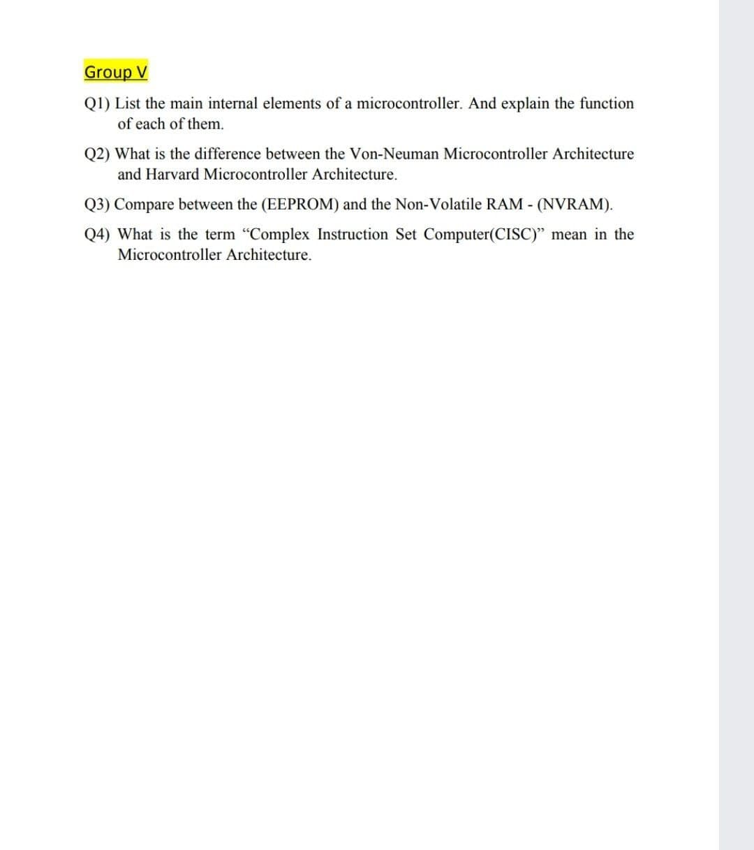 Group V
Q1) List the main internal elements of a microcontroller. And explain the function
of each of them.
Q2) What is the difference between the Von-Neuman Microcontroller Architecture
and Harvard Microcontroller Architecture.
Q3) Compare between the (EEPROM) and the Non-Volatile RAM - (NVRAM).
Q4) What is the term "Complex Instruction Set Computer(CISC)" mean in the
Microcontroller Architecture.
