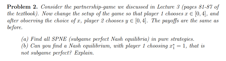 Problem 2. Consider the partnership-game we discussed in Lecture 3 (pages 81-87 of
the textbook). Now change the setup of the game so that player 1 chooses x = [0, 4], and
after observing the choice of x, player 2 chooses y ≤ [0, 4]. The payoffs are the same as
before.
(a) Find all SPNE (subgame perfect Nash equilibria) in pure strategies.
(b) Can you find a Nash equilibrium, with player 1 choosing x = 1, that is
not subgame perfect? Explain.