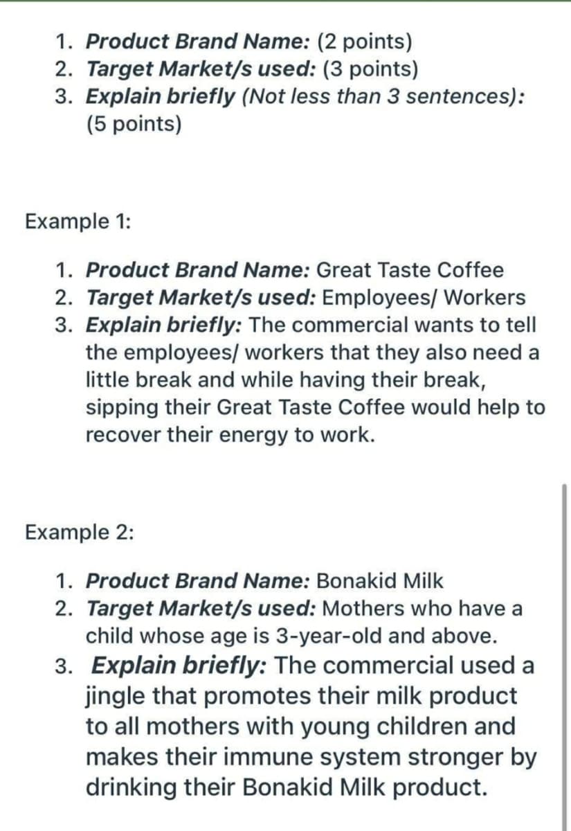 1. Product Brand Name: (2 points)
2. Target Market/s used: (3 points)
3. Explain briefly (Not less than 3 sentences):
(5 points)
Example 1:
1. Product Brand Name: Great Taste Coffee
2. Target Market/s used: Employees/ Workers
3. Explain briefly: The commercial wants to tell
the employees/ workers that they also need a
little break and while having their break,
sipping their Great Taste Coffee would help to
recover their energy to work.
Example 2:
1. Product Brand Name: Bonakid Milk
2. Target Market/s used: Mothers who have a
child whose age is 3-year-old and above.
3. Explain briefly: The commercial used a
jingle that promotes their milk product
to all mothers with young children and
makes their immune system stronger by
drinking their Bonakid Milk product.
