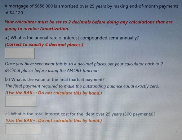 A mortgage of $656,000 is amortized over 25 years by making end-of-month payments
of $4,120.
Your calculator must be set to 2 decimals before doing any calculations that are
going to involve Amortization.
a.) What is the annual rate of interest compounded semi-annually?
(Correct to exactly 4 decimal places.)
Once you have seen what this is, to 4 decimal places, set your calculator back to 2
decimal places before using the AMORT function.
b.) What is the value of the final (partial) payment?
The final payment required to make the outstanding balance equal exactly zero.
(Use the BAll+: Do not calculate this by hand.)
c.) What is the total interest cost for the debt over 25 years (300 payments)?
(Use the BAll+: Do not calculate this by hand.)