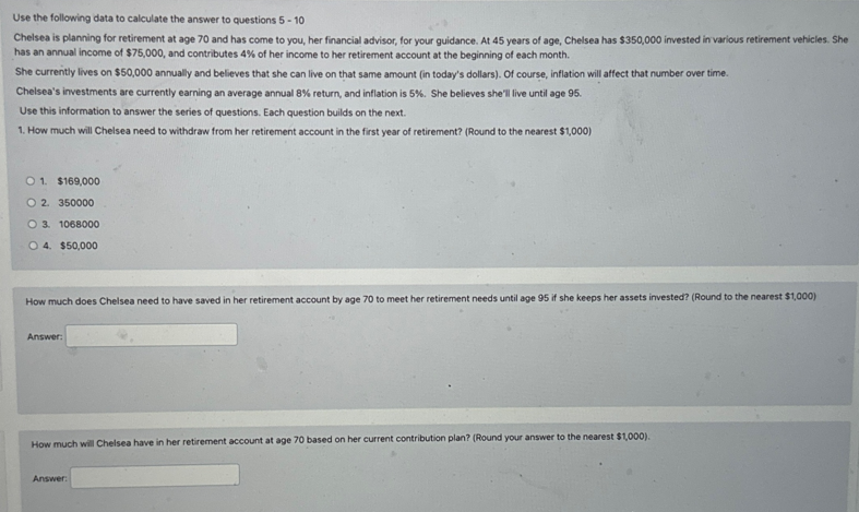 Use the following data to calculate the answer to questions 5-10
Chelsea is planning for retirement at age 70 and has come to you, her financial advisor, for your guidance. At 45 years of age, Chelsea has $350,000 invested in various retirement vehicles. She
has an annual income of $75,000, and contributes 4% of her income to her retirement account at the beginning of each month.
She currently lives on $50,000 annually and believes that she can live on that same amount (in today's dollars). Of course, inflation will affect that number over time.
Chelsea's investments are currently earning an average annual 8% return, and inflation is 5%. She believes she'll live until age 95.
Use this information to answer the series of questions. Each question builds on the next.
1. How much will Chelsea need to withdraw from her retirement account in the first year of retirement? (Round to the nearest $1,000)
O 1. $169,000
O2. 350000
O 3. 1068000
O 4. $50,000
How much does Chelsea need to have saved in her retirement account by age 70 to meet her retirement needs until age 95 if she keeps her assets invested? (Round to the nearest $1,000)
Answer:
How much will Chelsea have in her retirement account at age 70 based on her current contribution plan? (Round your answer to the nearest $1,000).
Answer: