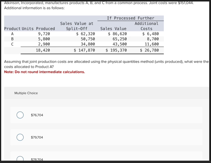 Atkinson, Incorporated, manufactures products A, B, and C from a common process. Joint costs were $151,044.
Additional information is as follows:
If Processed Further
Product Units Produced
Sales Value at
Split-Off
Additional
Sales Value
Costs
A
9,720
BC
B
5,800
C
2,900
$ 62,320
50,750
34,800
$ 86,620
$ 6,480
65,250
43,500
8,700
11,600
18,420
$ 147,870
$ 195,370
$ 26,780
Assuming that joint production costs are allocated using the physical quantities method (units produced), what were the
costs allocated to Product A?
Note: Do not round intermediate calculations.
Multiple Choice
$76,704
$79,704
$78.704