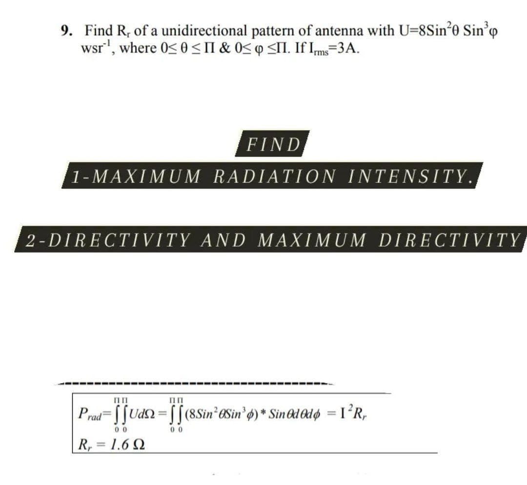 9. Find R, of a unidirectional pattern of antenna with U=8Sin*0 Sin'o
wsr', where 0< 0<II & 0< q <I. If Ims=3A.
FIND
1-MAXIMUM RADIATION INTENSITY.
2-DIRECTIVITY AND MAXIMUM DIRECTIVITY
ПП
Prad= S[Udn = [[(8Sin eSin'6) * Sin&d Odø = I²R,
0 0
0 0
R, = 1.6 2
