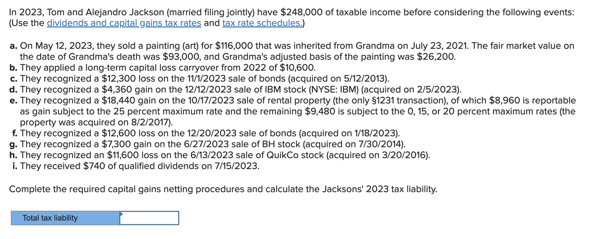 In 2023, Tom and Alejandro Jackson (married filing jointly) have $248,000 of taxable income before considering the following events:
(Use the dividends and capital gains tax rates and tax rate schedules.)
a. On May 12, 2023, they sold a painting (art) for $116,000 that was inherited from Grandma on July 23, 2021. The fair market value on
the date of Grandma's death was $93,000, and Grandma's adjusted basis of the painting was $26,200.
b. They applied a long-term capital loss carryover from 2022 of $10,600.
c. They recognized a $12,300 loss on the 11/1/2023 sale of bonds (acquired on 5/12/2013).
d. They recognized a $4,360 gain on the 12/12/2023 sale of IBM stock (NYSE: IBM) (acquired on 2/5/2023).
e. They recognized a $18,440 gain on the 10/17/2023 sale of rental property (the only §1231 transaction), of which $8,960 is reportable
as gain subject to the 25 percent maximum rate and the remaining $9,480 is subject to the 0, 15, or 20 percent maximum rates (the
property was acquired on 8/2/2017).
f. They recognized a $12,600 loss on the 12/20/2023 sale of bonds (acquired on 1/18/2023).
g. They recognized a $7,300 gain on the 6/27/2023 sale of BH stock (acquired on 7/30/2014).
h. They recognized an $11,600 loss on the 6/13/2023 sale of QuikCo stock (acquired on 3/20/2016).
i. They received $740 of qualified dividends on 7/15/2023.
Complete the required capital gains netting procedures and calculate the Jacksons' 2023 tax liability.
Total tax liability