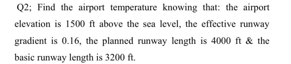 Q2; Find the airport temperature knowing that: the airport
elevation is 1500 ft above the sea level, the effective runway
gradient is 0.16, the planned runway length is 4000 ft & the
basic runway length is 3200 ft.
