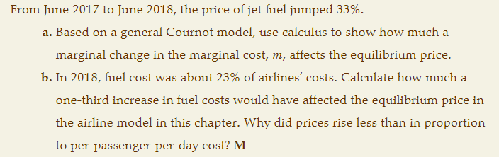 From June 2017 to June 2018, the price of jet fuel jumped 33%.
a. Based on a general Cournot model, use calculus to show how much a
marginal change in the marginal cost, m, affects the equilibrium price.
b. In 2018, fuel cost was about 23% of airlines' costs. Calculate how much
a
one-third increase in fuel costs would have affected the equilibrium price in
the airline model in this chapter. Why did prices rise less than in proportion
to per-passenger-per-day cost? M
