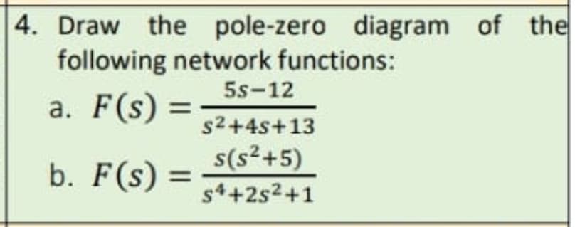 4. Draw the pole-zero diagram of the
following network functions:
5s-12
a. F(s)
=
s2+4s+13
s(s²+5)
b. F(s) =
s4+2s2+1

