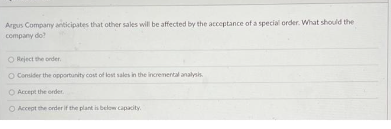 Argus Company anticipates that other sales will be affected by the acceptance of a special order. What should the
company do?
O Reject the order.
O Consider the opportunity cost of lost sales in the incremental analysis.
O Accept the order.
O Accept the order if the plant is below capacity.