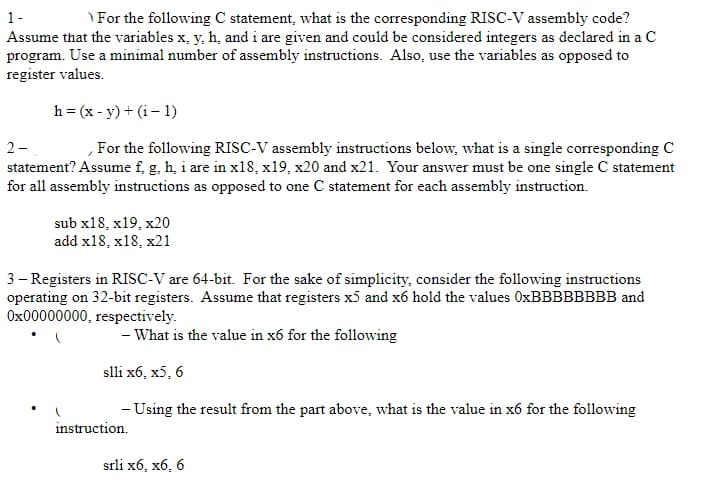 1-
For the following C statement, what is the corresponding RISC-V assembly code?
Assume that the variables x, y, h, and i are given and could be considered integers as declared in a C
program. Use a minimal number of assembly instructions. Also, use the variables as opposed to
register values.
h = (x - y) + (i-1)
2-
For the following RISC-V assembly instructions below, what is a single corresponding C
statement? Assume f, g, h, i are in x18, x19, x20 and x21. Your answer must be one single C statement
for all assembly instructions as opposed to one C statement for each assembly instruction.
sub x18, x19, x20
add x18, x18, x21
3- Registers in RISC-V are 64-bit. For the sake of simplicity, consider the following instructions
operating on 32-bit registers. Assume that registers x5 and x6 hold the values 0xBBBBBBBB and
0x00000000, respectively.
- What is the value in x6 for the following
slli x6, x5, 6
- Using the result from the part above, what is the value in x6 for the following
instruction.
srli x6, x6, 6
