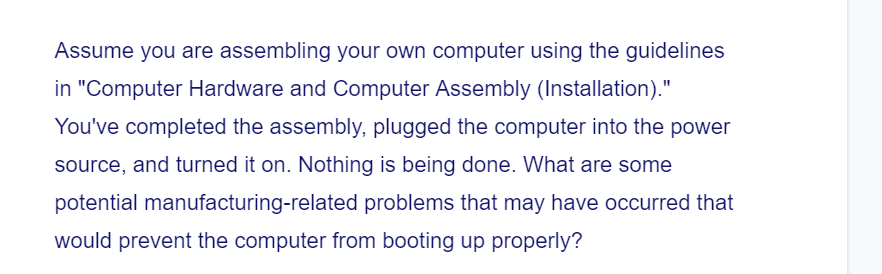 Assume you are assembling your own computer using the guidelines
in "Computer Hardware and Computer Assembly (Installation)."
You've completed the assembly, plugged the computer into the power
source, and turned it on. Nothing is being done. What are some
potential manufacturing-related problems that may have occurred that
would prevent the computer from booting up properly?