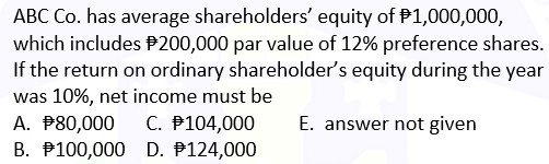 ABC Co. has average shareholders' equity of 1,000,000,
which includes $200,000 par value of 12% preference shares.
If the return on ordinary shareholder's equity during the year
was 10%, net income must be
A. $80,000 C. #104,000 E. answer not given
D. #124,000
B. 100,000