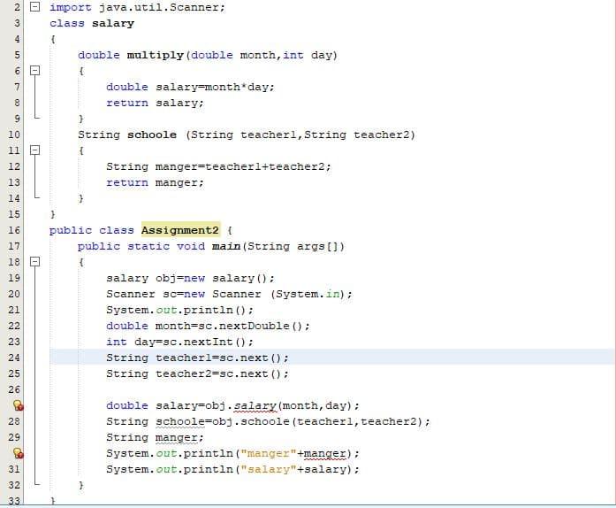 import java.util.Scanner;
class salary
4
double multiply (double month, int day)
7
double salary=month*day;
return salary:
10
String schoole (String teacherl, String teacher2)
11 -
12
String manger=teacherl+teacher2;
13
return manger;
14
15
public class Assignment2 {
public static void main (String args [])
16
17
18 D
{
19
salary obj=new salary ();
20
Scanner sc=new Scanner (System.in);
System.out.println ();
double month=sc.nextDouble ();
21
22
23
int day=sc.nextInt ();
24
String teacherl=sc.next ();
25
String teacher2=sc.next ();
26
double salary=obj.salary(month, day);
28
String schoole=obj.schoole (teacherl,teacher2);
String manger;
System.out.println ("manger"+manger);
System.out.println ("salary"+salary) :
29
31
32
33
N3
