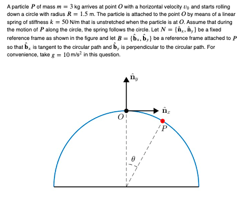 A particle P of mass m = 3 kg arrives at point O with a horizontal velocity and starts rolling
down a circle with radius R = 1.5 m. The particle is attached to the point O by means of a linear
spring of stiffness k = 50 N/m that is unstretched when the particle is at O. Assume that during
the motion of P along the circle, the spring follows the circle. Let N = {x, ây} be a fixed
reference frame as shown in the figure and let B = {bx, by} be a reference frame attached to P
so that b is tangent to the circular path and by is perpendicular to the circular path. For
convenience, take g = 10 m/s² in this question.
ny
ĤT
IP