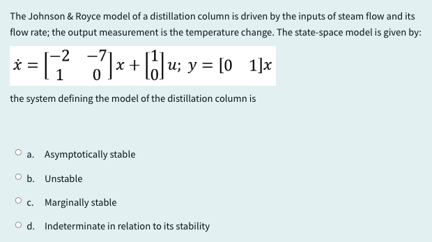 The Johnson & Royce model of a distillation column is driven by the inputs of steam flow and its
flow rate; the output measurement is the temperature change. The state-space model is given by:
-2
x = [¯²¯¯¯7 | x + | | | u; y = [0_1]x
-
the system defining the model of the distillation column is
a. Asymptotically stable
O b. Unstable
Oc. Marginally stable
Od. Indeterminate in relation to its stability
