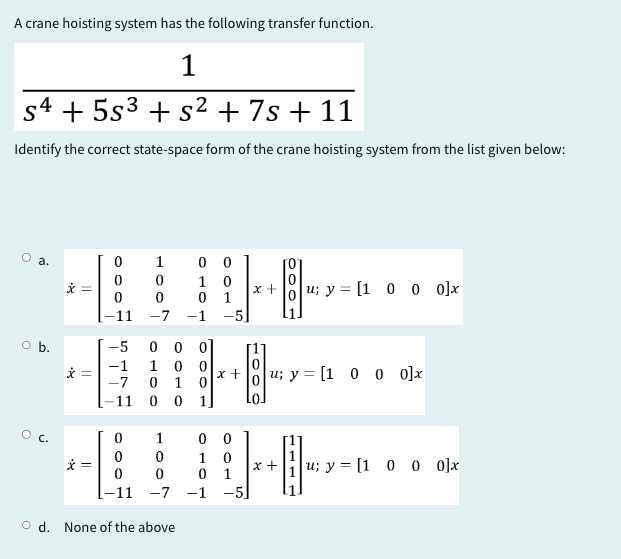 A crane hoisting system has the following transfer function.
1
s4 +5s3+s² + 7s+ 11
Identify the correct state-space form of the crane hoisting system from the list given below:
O a.
x
000
-11 -7 -1 -5
1000
1007
00
0
x u; y = [1 0 0 0]x
1
O b.
-5 0 0 0
-1
1
x =
-7
0
100
0
x +
u; y = [1 0 0 0]x
0
11 0
0
1
0
0
x
0
-11-7-1
Od. None of the above
1007
00
1
0
x +
u; y = [1 0 0 0]x
0
1
-5]