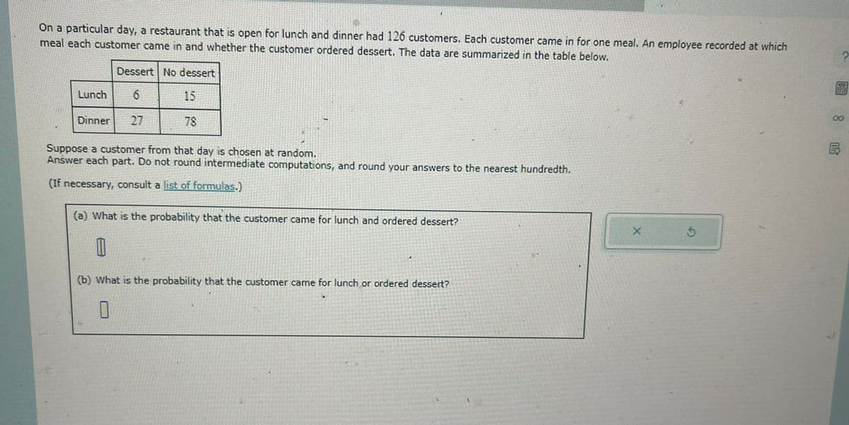 On a particular day, a restaurant that is open for lunch and dinner had 126 customers. Each customer came in for one meal. An employee recorded at which
meal each customer came in and whether the customer ordered dessert. The data are summarized in the table below.
Dessert No dessert
Lunch
6
15
Dinner
27
78
Suppose a customer from that day is chosen at random.
Answer each part. Do not round intermediate computations, and round your answers to the nearest hundredth.
(If necessary, consult a list of formulas.)
(a) What is the probability that the customer came for lunch and ordered dessert?
D
(b) What is the probability that the customer came for lunch or ordered dessert?
0
X
5
8
8