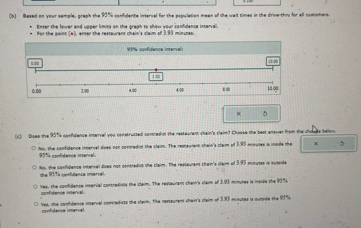 (b). Based on your sample, graph the 95% confidence interval for the population mean of the wait times in the drive-thru for all customers.
Enter the lower and upper limits on the graph to show your confidence interval.
For the point (), enter the restaurant chain's claim of 3.93 minutes.
(c)
0.00
95% confidence interval:
0.00
2.00
4.00
5.00
10.00
6.00
8.00
10.00
X
5
G
Does the 95% confidence interval you constructed contradict the restaurant chain's claim? Choose the best answer from the choles below.
O No, the confidence interval does not contradict the claim. The restaurant chain's claim of 3.93 minutes is inside the
95% confidence interval.
◇ No, the confidence interval does not contradict the claim. The restaurant chain's claim of 3.93 minutes is outside
the 95% confidence interval.
O Yes, the confidence interval contradicts the claim. The restaurant chain's claim of 3.93 minutes is inside the 95%
confidence interval.
O Yes, the confidence interval contradicts the claim. The restaurant chain's claim of 3.93 minutes is outside the 95%
confidence interval.
X