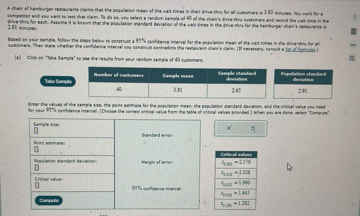 A chain of hamburger restaurants claims that the population mean of the wait times in their drive-thru for all customers is 3.93 minutes. You work for a
competitor and you want to test that claim. To do so, you select a random sample of 40 of the chain's drive-thru customers and record the wait time in the
drive-thru for each. Assume it is known that the population standard deviation of the wait times in the drive-thru for the hamburger chain's restaurants is
2.91 minutes.
Based on your sample, follow the steps below to construct a 95% confidence interval for the population mean of the wait times in the drive-thru for all
customers. Then state whether the confidence interval you construct contradicts the restaurant chain's claim. (If necessary, consult a list of formulas.)
(a)
Click on "Take Sample to see the results from your random sample of 40 customers.
Number of customers
Take Sample
40
40
Sample standard
Population standard
Sample mean
deviation
deviation
3.81
2.65
2.91
Enter the values of the sample size, the point estimate for the population mean, the population standard deviation, and the critical value you need
for your 95% confidence interval. (Choose the correct critical value from the table of critical values provided.) When you are done, select "Compute".
Sample size:
X
G
Point estimate:
Standard error:
Population standard deviation:
Critical values
Margin of error:
F0.005 2.576
Critical value:
F0.010 2.326
=
95% confidence interval:
70.025 1.960
Compute
F0.050 = 1.645
70.100
= 1.282
?