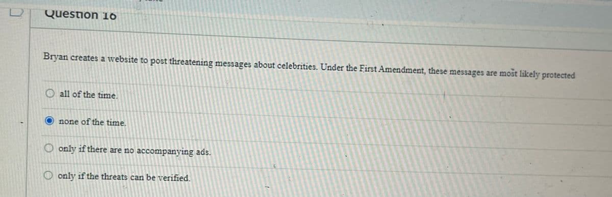 Question 16
Bryan creates a website to post threatening messages about celebrities. Under the First Amendment, these messages are most likely protected
O all of the time.
none of the time.
only if there are no accompanying ads.
Oonly if the threats can be verified.