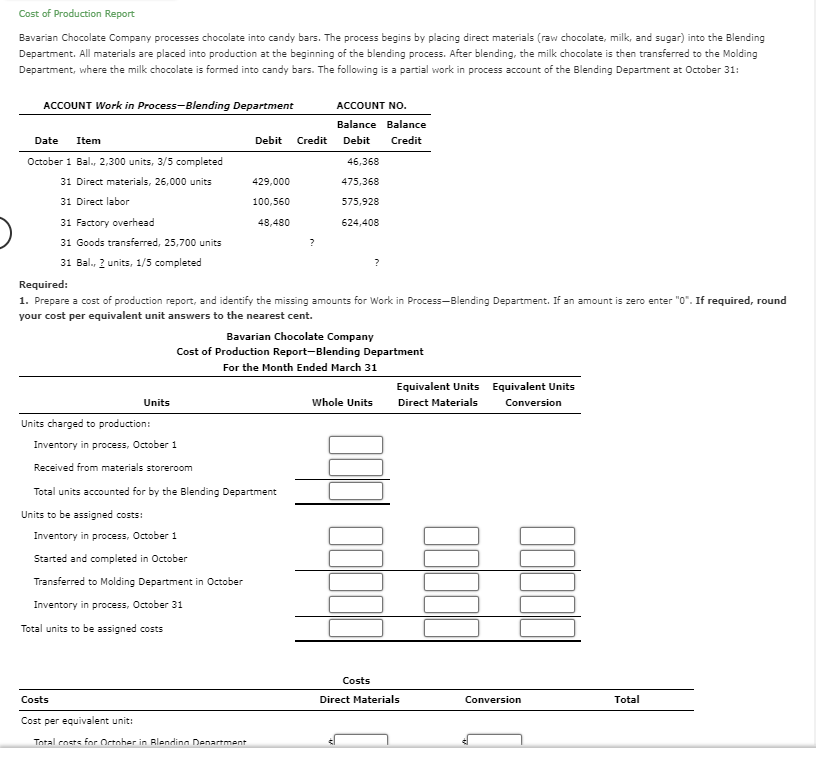Cost of Production Report
Bavarian Chocolate Company processes chocolate into candy bars. The process begins by placing direct materials (raw chocolate, milk, and sugar) into the Blending
Department. All materials are placed into production at the beginning of the blending process. After blending, the milk chocolate is then transferred to the Molding
Department, where the milk chocolate is formed into candy bars. The following is a partial work in process account of the Blending Department at October 31:
ACCOUNT Work in Process-Blending Department
Date Item
October 1 Bal., 2,300 units, 3/5 completed
31 Direct materials, 26,000 units
31 Direct labor
31 Factory overhead
31 Goods transferred, 25,700 units
31 Ball., 2 units, 1/5 completed
Units
Costs
Cost per equivalent unit:
Debit Credit
429,000
100,560
48,480
Units charged to production:
Inventory in process, October 1
Received from materials storeroom
Total units accounted for by the Blending Department
Units to be assigned costs:
Inventory in process, October 1
Started and completed in October
Transferred to Molding Department in October
Inventory in process, October 31
Total units to be assigned costs
Total costs for October in Blending Department
?
Required:
1. Prepare a cost of production report, and identify the missing amounts for Work in Process-Blending Department. If an amount is zero enter "0". If required, round
your cost per equivalent unit answers to the nearest cent.
ACCOUNT NO.
Balance Balance
Debit
Credit
46,368
475,368
575,928
624,408
Bavarian Chocolate Company
Cost of Production Report-Blending Department
For the Month Ended March 31
?
Whole Units
Costs
Equivalent Units Equivalent Units
Direct Materials
Conversion
Direct Materials
Conversion
Total