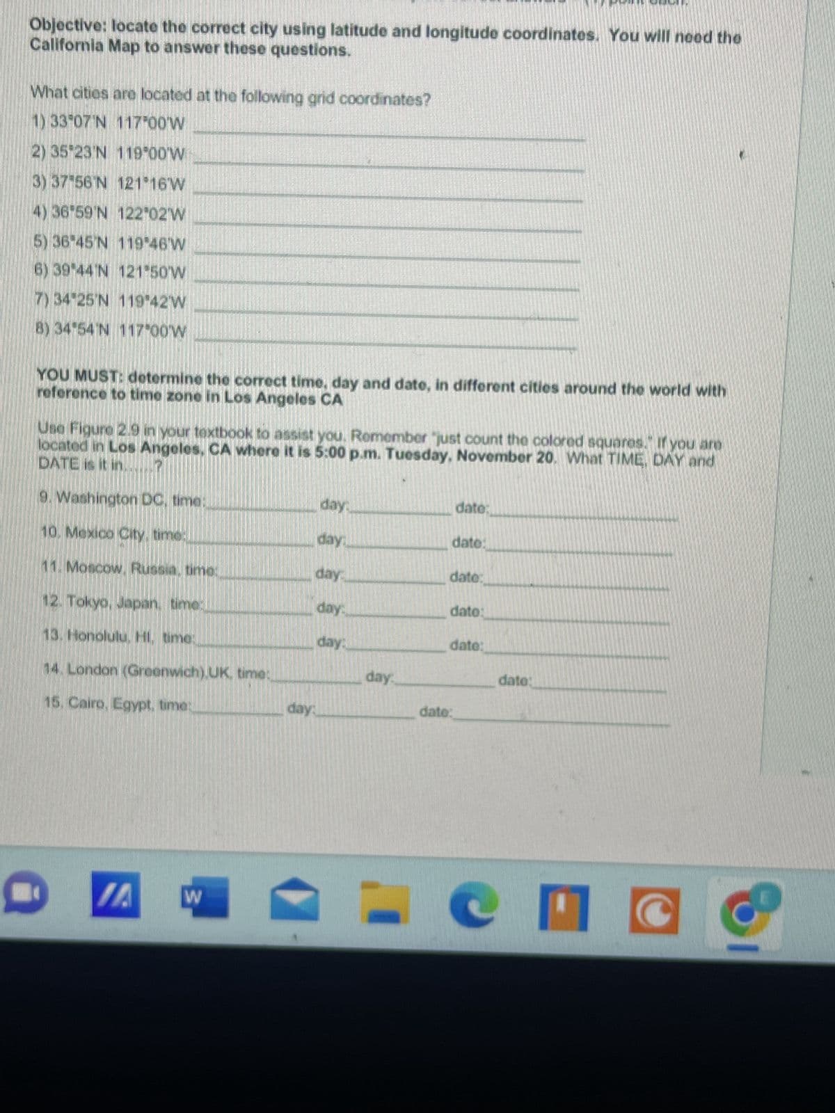 Objective: locate the correct city using latitude and longitude coordinates. You will need the
California Map to answer these questions.
What cities are located at the following grid coordinates?
1) 33°07′N 117.00'W
2) 35′23′N 119°00'W
3) 37'56'N 121°16′W
4) 36'59'N 122°02′W
5) 36-45'N 119°46'W
6) 39 44°N 121°50′W
7) 34-25'N 119°42′W
8) 34°54'N 117°00'W
YOU MUST: determine the correct time, day and date, in different cities around the world with
reference to time zone in Los Angeles CA
Use Figure 2.9 in your textbook to assist you. Remember "just count the colored squares. If you are
DATE is it in.
located in Los Angeles, CA where it is 5:00 p.m. Tuesday, November 20. What TIME, DAY and
9. Washington DC, time:
10. Mexico City, time:
11. Moscow, Russia, time:
12. Tokyo, Japan, time:
13. Honolulu, HI, time:
14. London (Greenwich) UK, time:
15. Cairo, Egypt, time:
W
day:
day:
day:
day:
day.
day:
day..
dato:
date:
date:
date:
date:
dato:
dato:
M