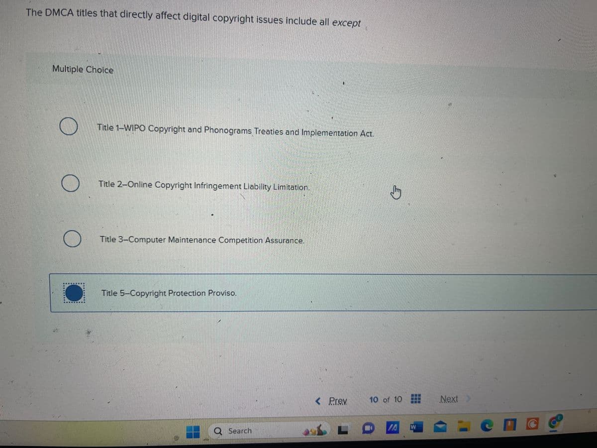 The DMCA titles that directly affect digital copyright issues include all except
Multiple Choice
Title 1-WIPO Copyright and Phonograms Treaties and Implementation Act.
Title 2-Online Copyright Infringement Liability Limitation.
Title 3-Computer Maintenance Competition Assurance.
Title 5-Copyright Protection Proviso.
Search
D
< Prev
10 of 10
Next
W