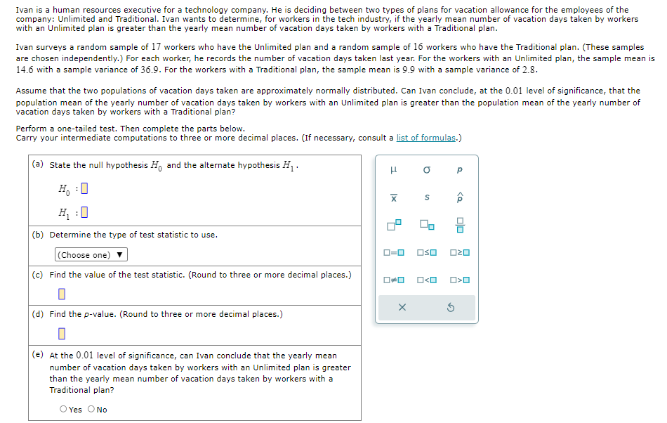 Ivan is a human resources executive for a technology company. He is deciding between two types of plans for vacation allowance for the employees of the
company: Unlimited and Traditional. Ivan wants to determine, for workers in the tech industry, if the yearly mean number of vacation days taken by workers
with an Unlimited plan is greater than the yearly mean number of vacation days taken by workers with a Traditional plan.
Ivan surveys a random sample of 17 workers who have the Unlimited plan and a random sample of 16 workers who have the Traditional plan. (These samples
are chosen independently.) For each worker, he records the number of vacation days taken last year. For the workers with an Unlimited plan, the sample mean is
14.6 with a sample variance of 36.9. For the workers with a Traditional plan, the sample mean is 9.9 with a sample variance of 2.8.
Assume that the two populations of vacation days taken are approximately normally distributed. Can Ivan conclude, at the 0.01 level of significance, that the
population mean of the yearly number of vacation days taken by workers with an Unlimited plan is greater than the population mean of the yearly number of
vacation days taken by workers with a Traditional plan?
Perform a one-tailed test. Then complete the parts below.
Carry your intermediate computations to three or more decimal places. (If necessary, consult a list of formulas.)
(a) State the null hypothesis Ho and the alternate hypothesis H₁ ·
μ
H₁ ☐
H₁ 0
:
x
S
ローロ
□□
□□
(b) Determine the type of test statistic to use.
(Choose one) ▼
(c) Find the value of the test statistic. (Round to three or more decimal places.)
□≠□
(d) Find the p-value. (Round to three or more decimal places.)
☐
(e) At the 0.01 level of significance, can Ivan conclude that the yearly mean
number of vacation days taken by workers with an Unlimited plan is greater
than the yearly mean number of vacation days taken by workers with a
Traditional plan?
O Yes O No
□<□
0<0
G