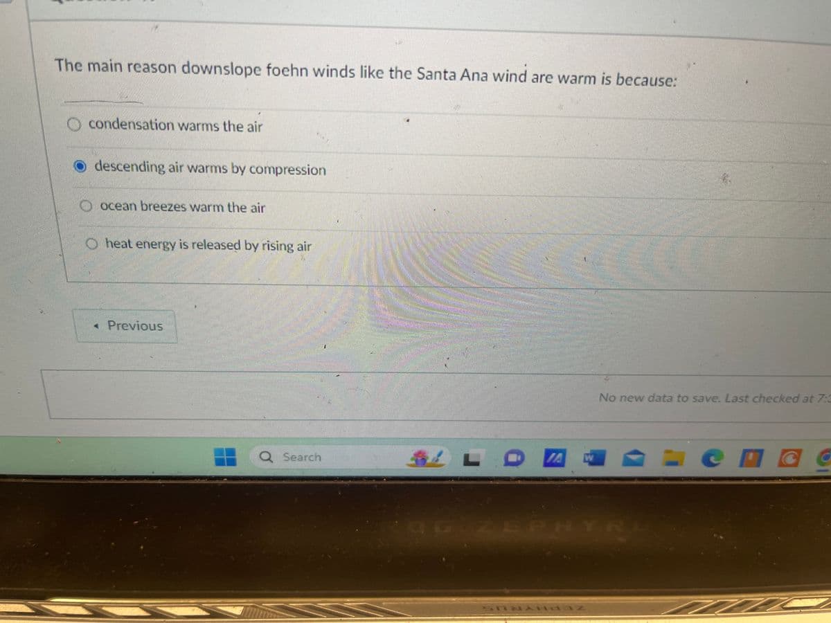 The main reason downslope foehn winds like the Santa Ana wind are warm is because:
condensation warms the air
descending air warms by compression
ocean breezes warm the air
heat energy is released by rising air
Previous
Q Search
LOW
No new data to save. Last checked at 7:3
ZEPH
R
SONAN