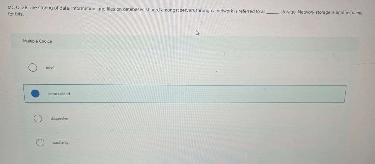 Multiple Choice
MC Q. 28 The storing of data, information, and files on databases shared amongst servers through a network is referred to as
for this.
storage. Network storage is another name
О
local
О
О
centeralized
dispersive
auxiliarily
E
1
A