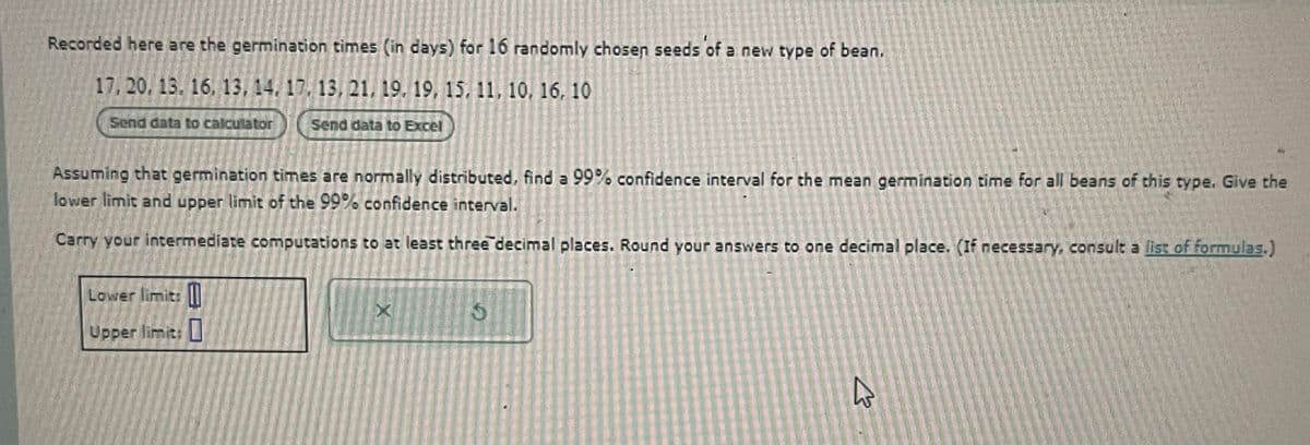 Recorded here are the germination times (in days) for 16 randomly chosen seeds of a new type of bean.
17, 20, 13, 16, 13, 14, 17, 13, 21, 19, 19, 15, 11, 10, 16, 10
Send data to calculator
Send data to Excel
Assuming that germination times are normally distributed, find a 99% confidence interval for the mean germination time for all beans of this type. Give the
lower limit and upper limit of the 99% confidence interval.
Carry your intermediate computations to at least three decimal places. Round your answers to one decimal place. (If necessary, consult a list of formulas.)
Lower limit: []
Upper limit: ☐
X
5
ง