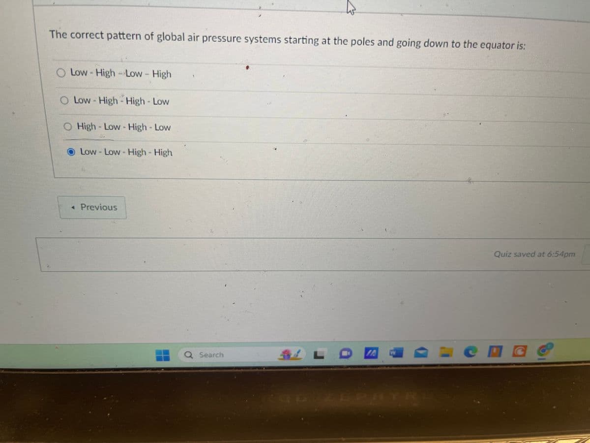 The correct pattern of global air pressure systems starting at the poles and going down to the equator is:
Low-High-Low - High
O Low-High-High - Low
O High-Low - High - Low
Low - Low - High - High
◄ Previous
Search
W
96 ZEPHYRL
Quiz saved at 6:54pm