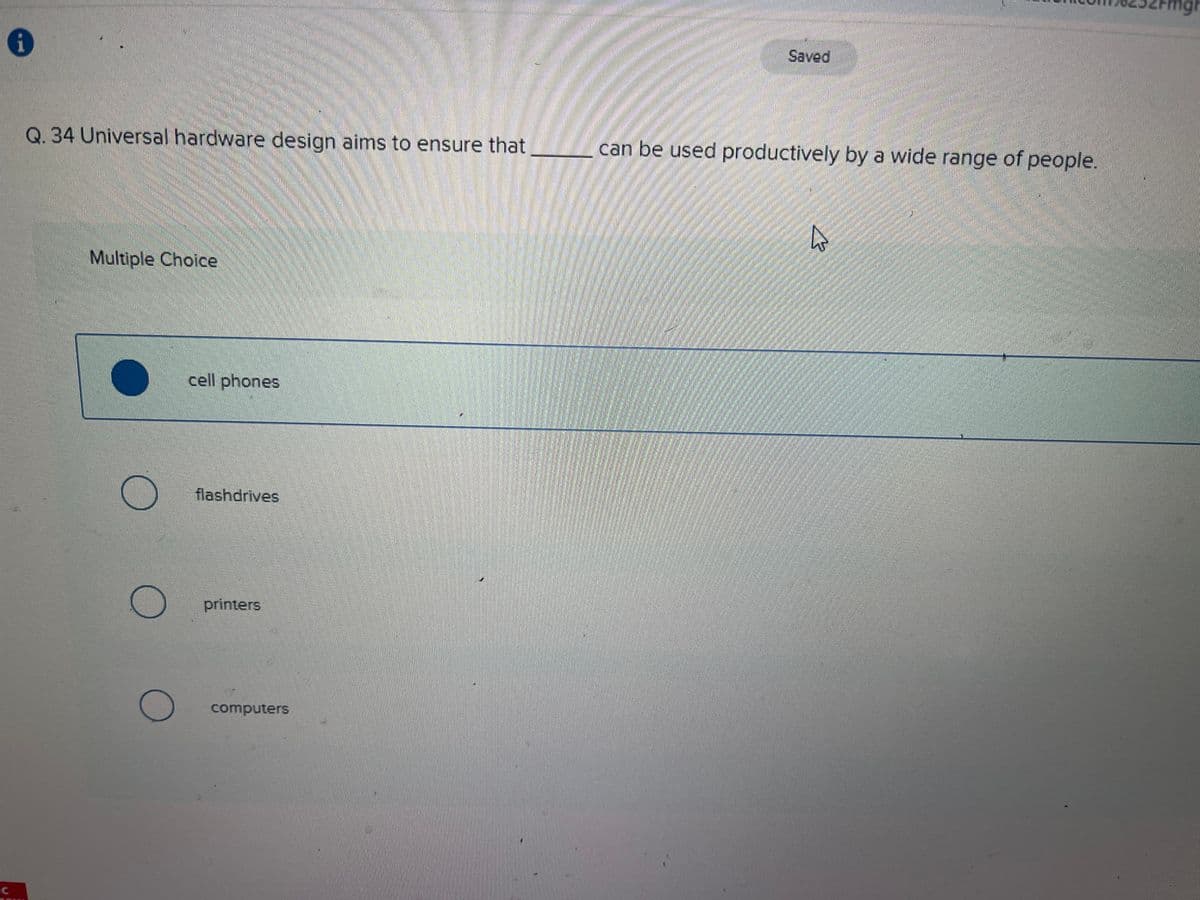 C
i
Q. 34 Universal hardware design aims to ensure that
Multiple Choice
cell phones
flashdrives
printers
computers
Saved
can be used productively by a wide range of people.