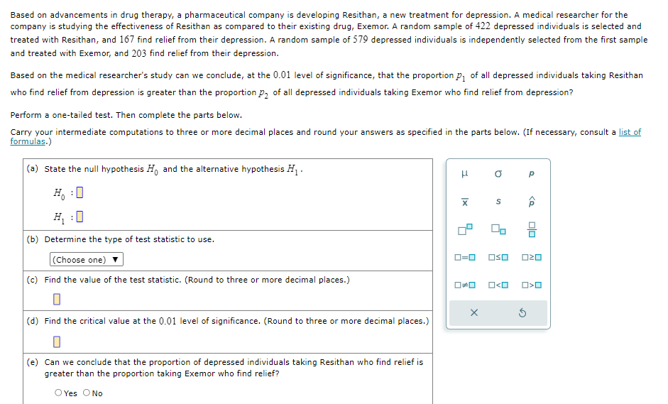 Based on advancements in drug therapy, a pharmaceutical company is developing Resithan, a new treatment for depression. A medical researcher for the
company is studying the effectiveness of Resithan as compared to their existing drug, Exemor. A random sample of 422 depressed individuals is selected and
treated with Resithan, and 167 find relief from their depression. A random sample of 579 depressed individuals is independently selected from the first sample
and treated with Exemor, and 203 find relief from their depression.
Based on the medical researcher's study can we conclude, at the 0.01 level of significance, that the proportion p₁ of all depressed individuals taking Resithan
who find relief from depression is greater than the proportion p₂ of all depressed individuals taking Exemor who find relief from depression?
Perform a one-tailed test. Then complete the parts below.
Carry your intermediate computations to three or more decimal places and round your answers as specified in the parts below. (If necessary, consult a list of
formulas.)
(a) State the null hypothesis Ho and the alternative hypothesis H₁.
H₁ ☐
H₁:0
(b) Determine the type of test statistic to use.
(Choose one)
(c) Find the value of the test statistic. (Round to three or more decimal places.)
μ
x
ロ=ロ
a
S
□□
□≠□ □<□
р
(d) Find the critical value at the 0.01 level of significance. (Round to three or more decimal places.)
(e) Can we conclude that the proportion of depressed individuals taking Resithan who find relief is
greater than the proportion taking Exemor who find relief?
O Yes O No