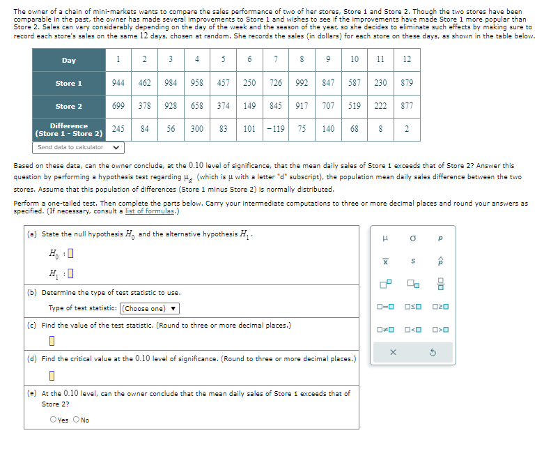 The owner of a chain of mini-markets wants to compare the sales performance of two of her stores, Store 1 and Store 2. Though the two stores have been
comparable in the past, the owner has made several improvements to Store 1 and wishes to see if the improvements have made Store 1 more popular than
Store 2. Sales can vary considerably depending on the day of the week and the season of the year, so she decides to eliminate such effects by making sure to
record each store's sales on the same 12 days, chosen at random. She records the sales (in dollars) for each store on these days, as shown in the table below.
Day
1
2
3
4 5 6
7 8 9 10 11 12
Store 1
944
462
984
958
457 250 726
992 847
447
587 230 879
Store 2
699
378
928
658 374
44
149 845
917 707 519 222 877
Difference
245
84
56
300 83
101
-119
75 140
68
2
(Store 1 - Store 2)
Send data to calculator
Based on these data, can the owner conclude, at the 0.10 level of significance, that the mean daily sales of Store 1 exceeds that of Store 2? Answer this
question by performing a hypothesis test regarding (which is with a letter "d" subscript), the population mean daily sales difference between the two
stores. Assume that this population of differences (Store 1 minus Store 2) is normally distributed.
Perform a one-tailed test. Then complete the parts below. Carry your intermediate computations to three or more decimal places and round your answers as
specified. (If necessary, consult a list of formulas.)
(a) State the null hypothesis Ho and the alternative hypothesis H₁.
H₁ :
(b) Determine the type of test statistic to use.
Type of test statistic: (Choose one)
(c) Find the value of the test statistic. (Round to three or more decimal places.)
☐
μ
σ
P
|x
4
S
ローロ □□
OO
0 <0
х
(d) Find the critical value at the 0.10 level of significance. (Round to three or more decimal places.)
(e) At the 0.10 level, can the owner conclude that the mean daily sales of Store 1 exceeds that of
Store 2?
O Yes No
<Q
OZO
□□