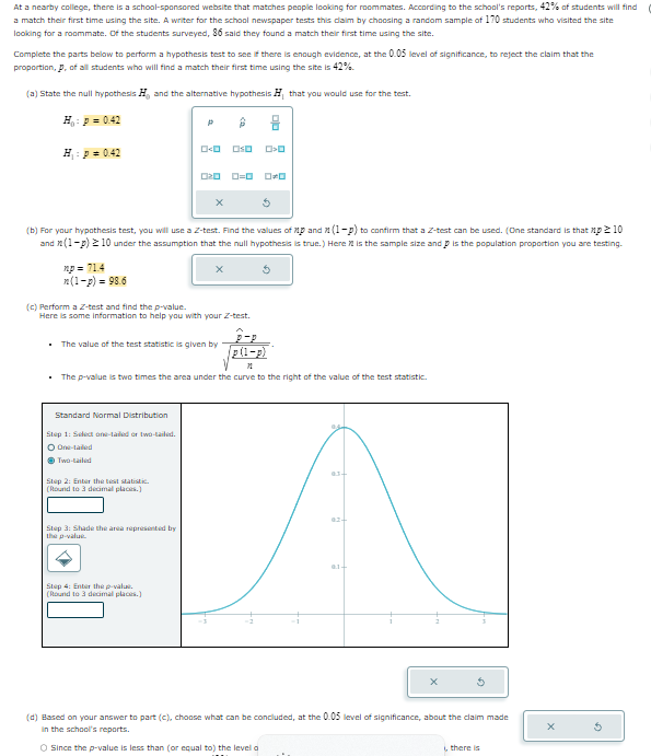 At a nearby college, there is a school-sponsored website that matches people looking for roommates. According to the school's reports, 42% of students will find
a match their first time using the site. A writer for the school newspaper tests this claim by choosing a random sample of 170 students who visited the site
looking for a roommate. Of the students surveyed, 86 said they found a match their first time using the site.
Complete the parts below to perform a hypothesis test to see if there is enough evidence, at the 0.05 level of significance, to reject the claim that the
proportion, p, of all students who will find a match their first time using the site is 42%.
(a) State the null hypothesis H, and the alternative hypothesis H, that you would use for the test.
H₁: p=0.42
H₁: p = 0.42
020 0=0
ロッロ
ロロ
(b) For your hypothesis test, you will use a Z-test. Find the values of p and (1-p) to confirm that a Z-test can be used. (One standard is that np ≥ 10
and (1-p) ≥10 under the assumption that the null hypothesis is true.) Here is the sample size and is the population proportion you are testing.
np=71.4
n(1-p)-98.6
(c) Perform a Z-test and find the p-value.
Here is some information to help you with your Z-test.
■ The value of the test statistic is given by
P-P
p(1-p)
The p-value is two times the area under the curve to the right of the value of the test statistic.
Standard Normal Distribution
Step 1: Select one-tailed or two-tailed.
O One-tailed
Two-tailed
Step 2: Enter the test statistic.
(Round to 3 decimal places.)
Step 3: Shade the area represented by
the p-value.
Step 4: Enter the p-value.
(Round to 3 decimal places.)
02-
01-
x
(d) Based on your answer to part (c), choose what can be concluded, at the 0.05 level of significance, about the claim made
In the school's reports.
O Since the p-value is less than (or equal to) the level a
i, there is