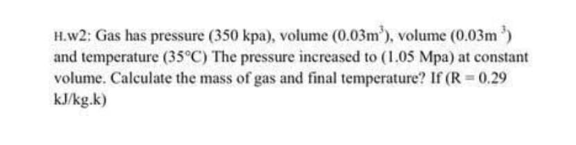 H.w2: Gas has pressure (350 kpa), volume (0.03m), volume (0.03m )
and temperature (35°C) The pressure increased to (1.05 Mpa) at constant
volume. Calculate the mass of gas and final temperature? If (R 0.29
kJ/kg.k)
