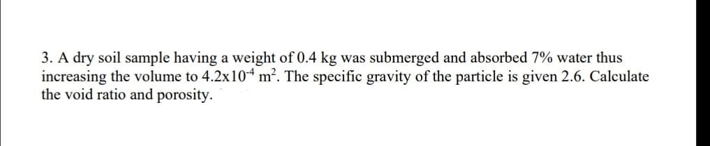 3. A dry soil sample having a weight of 0.4 kg was submerged and absorbed 7% water thus
increasing the volume to 4.2x104 m². The specific gravity of the particle is given 2.6. Calculate
the void ratio and porosity.