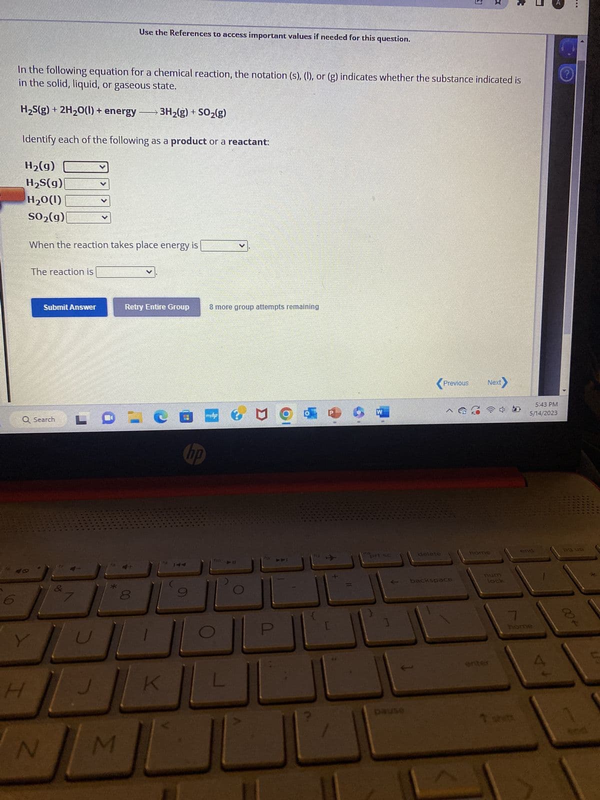 In the following equation for a chemical reaction, the notation (s), (I), or (g) indicates whether the substance indicated is
in the solid, liquid, or gaseous state.
H₂S(g) + 2H₂O(l) + energy
3H₂(g) + SO₂(g)
Identify each of the following as a product or a reactant:
H₂(g)
H₂S(g)
H₂0(1)
SO₂(g)
When the reaction takes place energy is
Y
The reaction is
Q Search
H
Submit Answer
N
&
L
>
>
Use the References to access important values if needed for this question.
*
M
Retry Entire Group
-
of
#
K
fo
hp
8 more group attempts remaining
php
110
► 11
U od
$11
P
PPI
F12
ins
prt sc
delete
3
X
Previous Next>
backspace
牛肉面
home
lock
entr
5:43 PM
5/14/2023
end
7
home
A
ng up
004