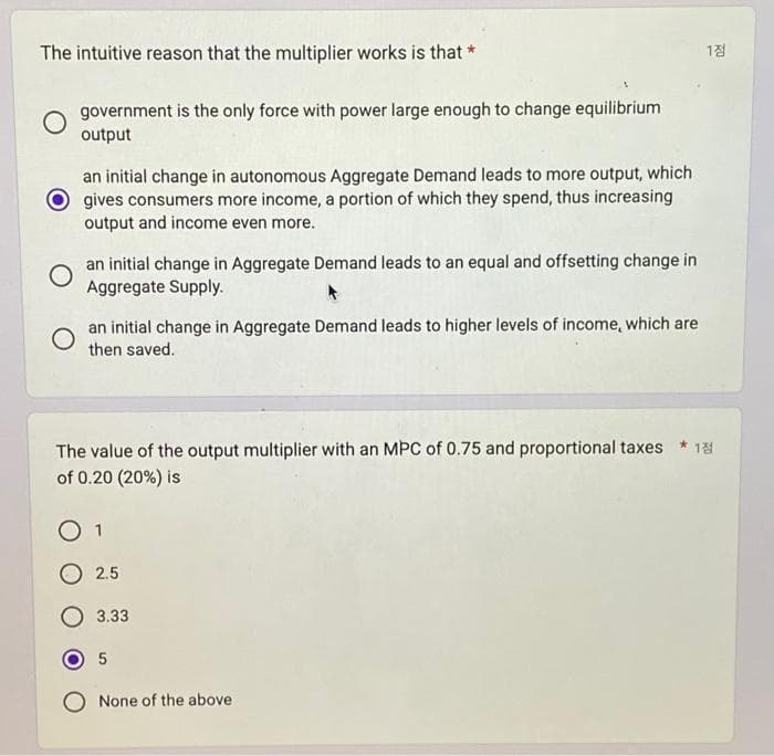 The intuitive reason that the multiplier works is that *
government is the only force with power large enough to change equilibrium
output
an initial change in autonomous Aggregate Demand leads to more output, which
gives consumers more income, a portion of which they spend, thus increasing
output and income even more.
O
an initial change in Aggregate Demand leads to an equal and offsetting change in
Aggregate Supply.
an initial change in Aggregate Demand leads to higher levels of income, which are
then saved.
The value of the output multiplier with an MPC of 0.75 and proportional taxes *18
of 0.20 (20%) is
1
2.5
3.33
1점
5
O None of the above